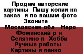 Продам авторские картины. Пишу копии на заказ. и по вашим фото. Звоните!!! - Московская обл., Наро-Фоминский р-н, Селятино п. Хобби. Ручные работы » Картины и панно   . Московская обл.